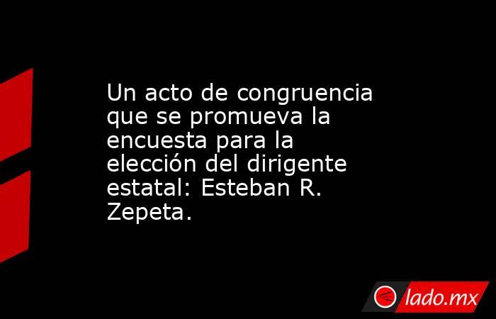 Un acto de congruencia que se promueva la encuesta para la elección del dirigente estatal: Esteban R. Zepeta.. Noticias en tiempo real