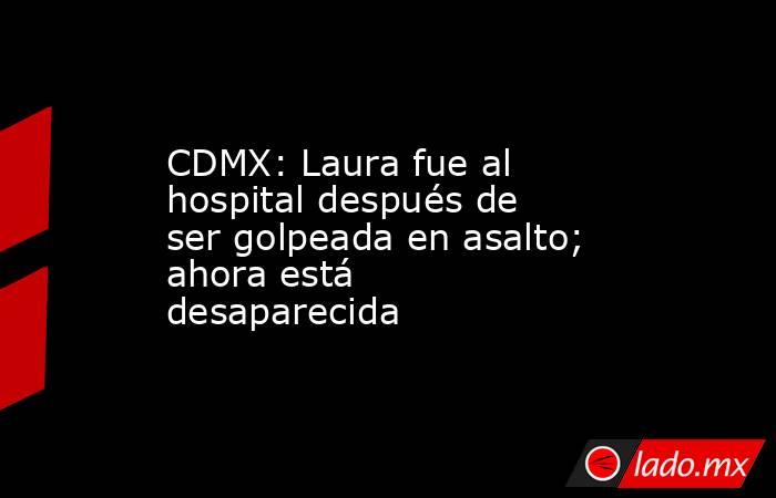 CDMX: Laura fue al hospital después de ser golpeada en asalto; ahora está desaparecida. Noticias en tiempo real