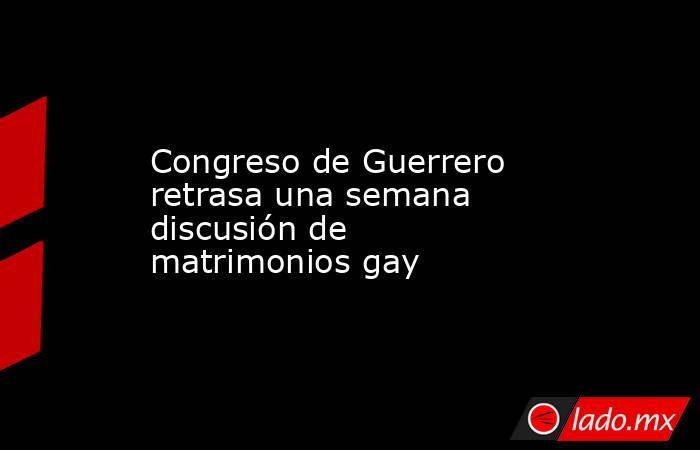 Congreso de Guerrero retrasa una semana discusión de matrimonios gay. Noticias en tiempo real