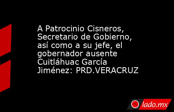 A Patrocinio Cisneros, Secretario de Gobierno, así como a su jefe, el gobernador ausente Cuitláhuac García Jiménez: PRD.VERACRUZ. Noticias en tiempo real