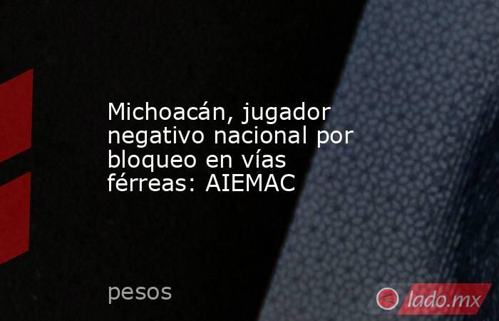 Michoacán, jugador negativo nacional por bloqueo en vías férreas: AIEMAC. Noticias en tiempo real