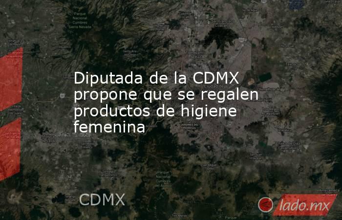 Diputada de la CDMX propone que se regalen productos de higiene femenina. Noticias en tiempo real