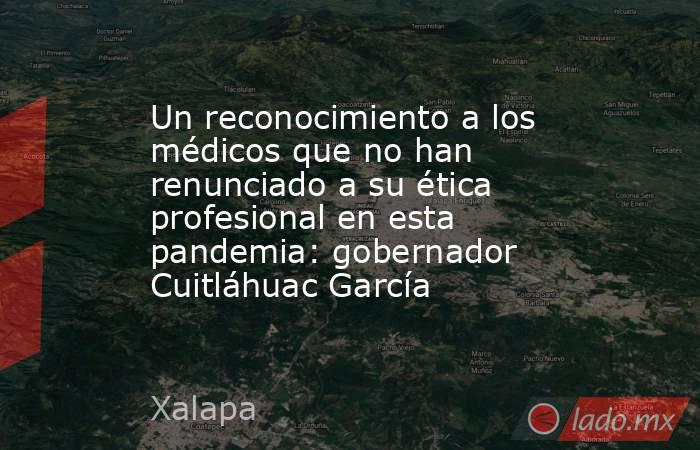 Un reconocimiento a los médicos que no han renunciado a su ética profesional en esta pandemia: gobernador Cuitláhuac García. Noticias en tiempo real