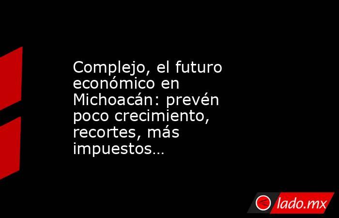 Complejo, el futuro económico en Michoacán: prevén poco crecimiento, recortes, más impuestos…. Noticias en tiempo real