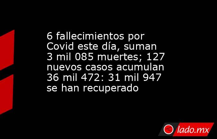 6 fallecimientos por Covid este día, suman 3 mil 085 muertes; 127 nuevos casos acumulan 36 mil 472: 31 mil 947 se han recuperado. Noticias en tiempo real