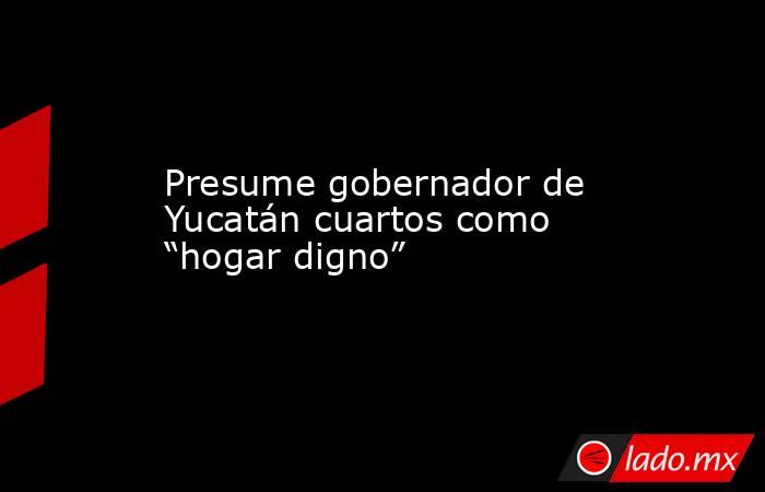 Presume gobernador de Yucatán cuartos como “hogar digno”. Noticias en tiempo real