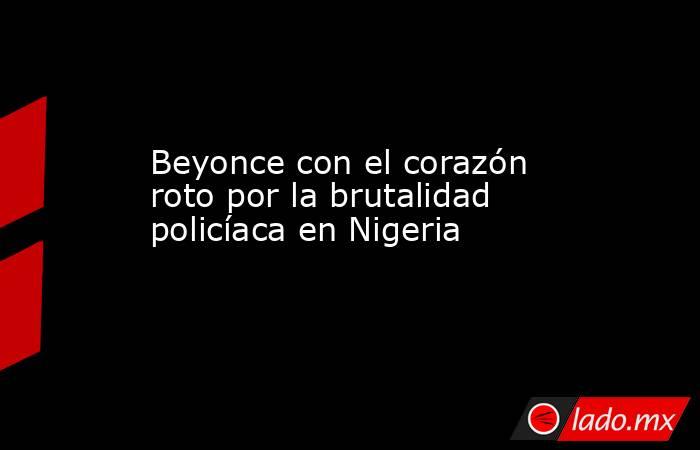 Beyonce con el corazón roto por la brutalidad policíaca en Nigeria. Noticias en tiempo real