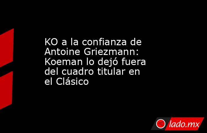 KO a la confianza de Antoine Griezmann: Koeman lo dejó fuera del cuadro titular en el Clásico. Noticias en tiempo real