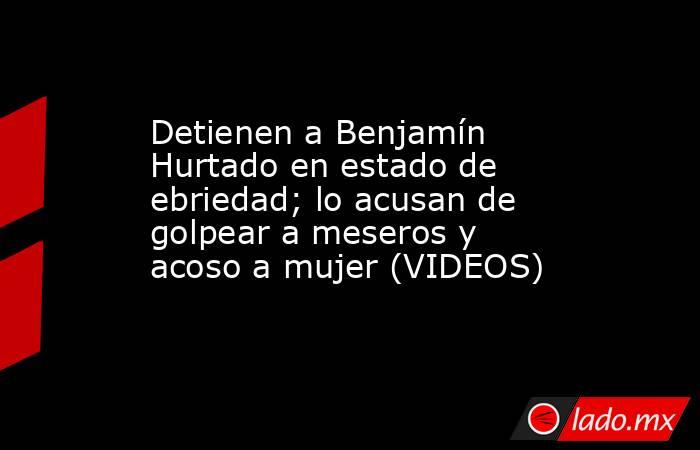 Detienen a Benjamín Hurtado en estado de ebriedad; lo acusan de golpear a meseros y acoso a mujer (VIDEOS). Noticias en tiempo real