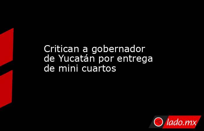 Critican a gobernador de Yucatán por entrega de mini cuartos. Noticias en tiempo real