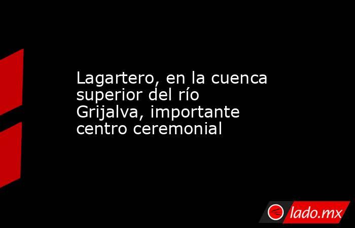 Lagartero, en la cuenca superior del río Grijalva, importante centro ceremonial. Noticias en tiempo real