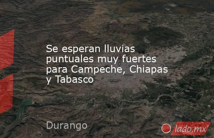 Se esperan lluvias puntuales muy fuertes para Campeche, Chiapas y Tabasco. Noticias en tiempo real