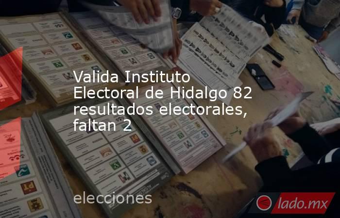 Valida Instituto Electoral de Hidalgo 82 resultados electorales, faltan 2. Noticias en tiempo real