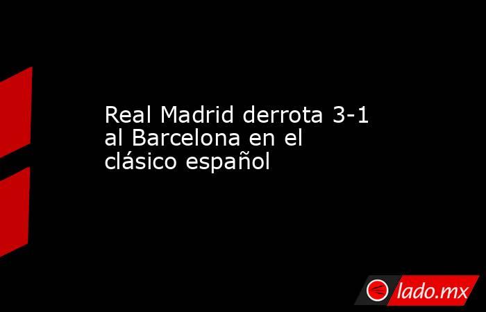 Real Madrid derrota 3-1 al Barcelona en el clásico español 
. Noticias en tiempo real