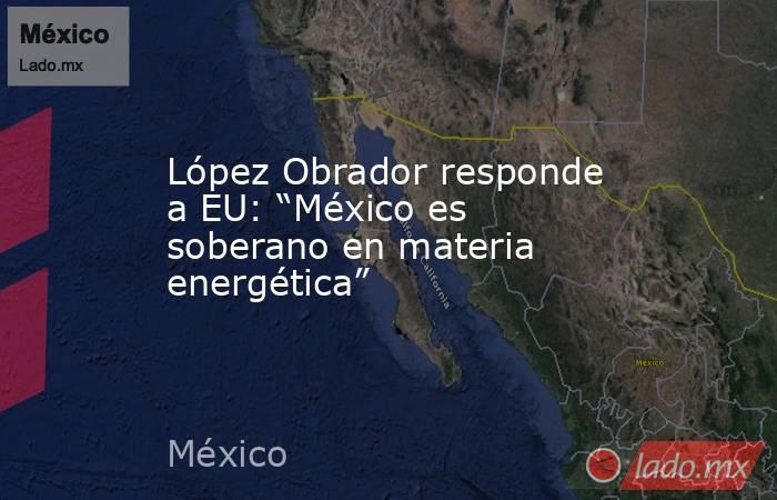 López Obrador responde a EU: “México es soberano en materia energética”. Noticias en tiempo real