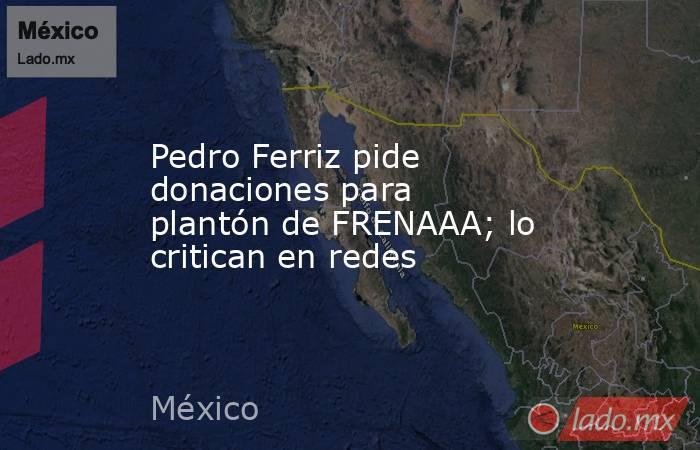 Pedro Ferriz pide donaciones para  plantón de FRENAAA; lo critican en redes. Noticias en tiempo real