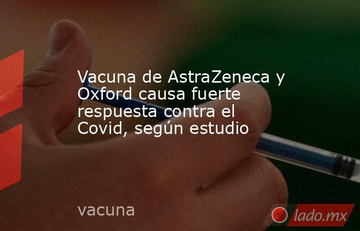 Vacuna de AstraZeneca y Oxford causa fuerte respuesta contra el Covid, según estudio. Noticias en tiempo real