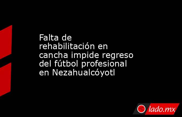 Falta de rehabilitación en cancha impide regreso del fútbol profesional en Nezahualcóyotl. Noticias en tiempo real