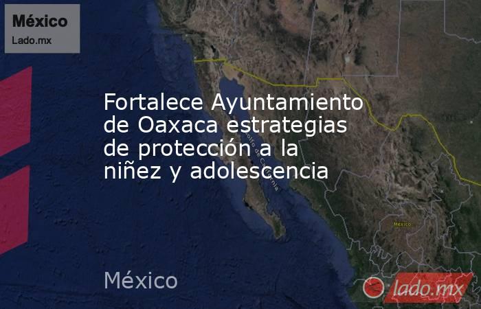 Fortalece Ayuntamiento de Oaxaca estrategias de protección a la niñez y adolescencia. Noticias en tiempo real