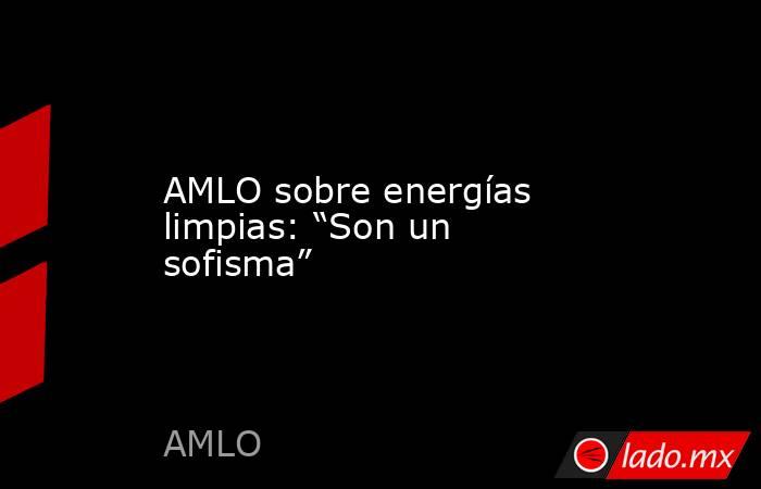 AMLO sobre energías limpias: “Son un sofisma”. Noticias en tiempo real