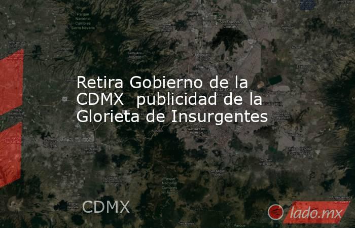 Retira Gobierno de la CDMX  publicidad de la Glorieta de Insurgentes. Noticias en tiempo real