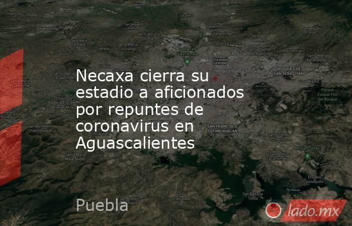 Necaxa cierra su estadio a aficionados por repuntes de coronavirus en Aguascalientes. Noticias en tiempo real