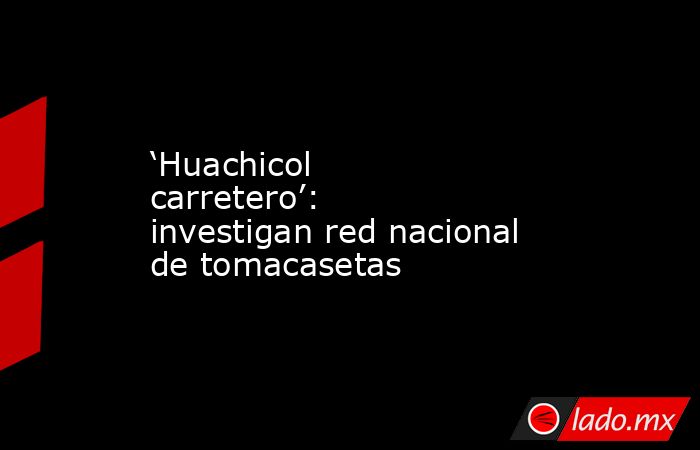 ‘Huachicol carretero’: investigan red nacional de tomacasetas. Noticias en tiempo real