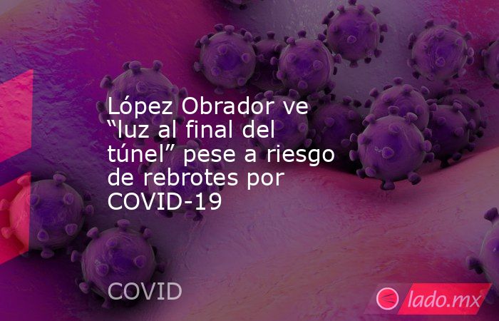 López Obrador ve “luz al final del túnel” pese a riesgo de rebrotes por COVID-19. Noticias en tiempo real