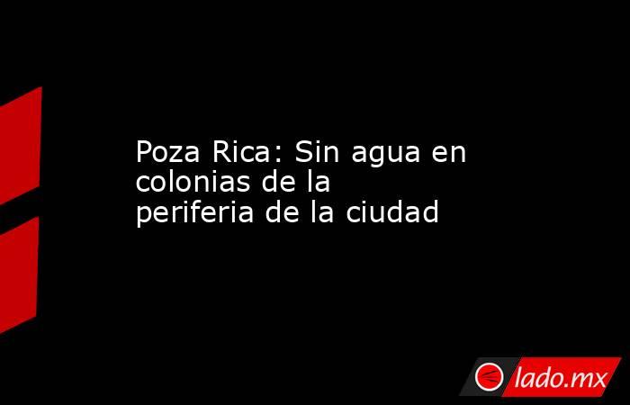 Poza Rica: Sin agua en colonias de la periferia de la ciudad. Noticias en tiempo real