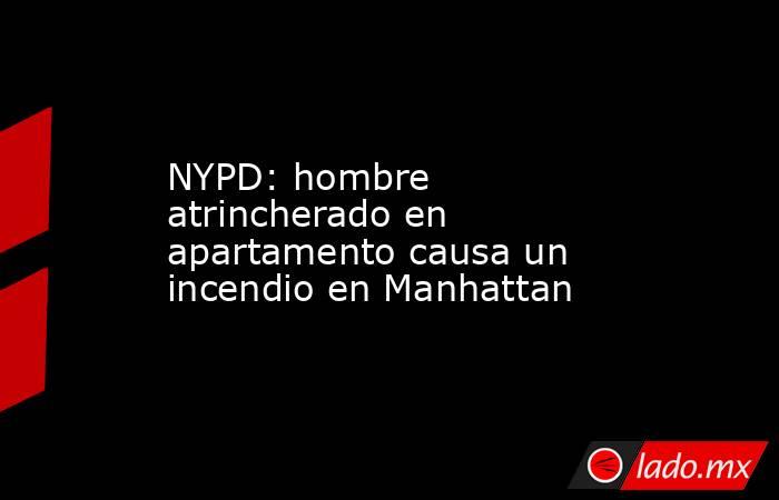 NYPD: hombre atrincherado en apartamento causa un incendio en Manhattan. Noticias en tiempo real