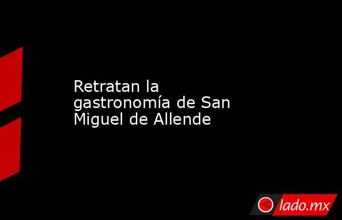 Retratan la gastronomía de San Miguel de Allende. Noticias en tiempo real