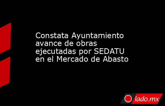 Constata Ayuntamiento avance de obras ejecutadas por SEDATU en el Mercado de Abasto. Noticias en tiempo real