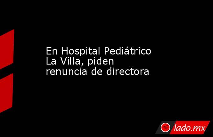 En Hospital Pediátrico La Villa, piden renuncia de directora. Noticias en tiempo real