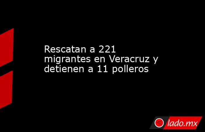 Rescatan a 221 migrantes en Veracruz y detienen a 11 polleros. Noticias en tiempo real