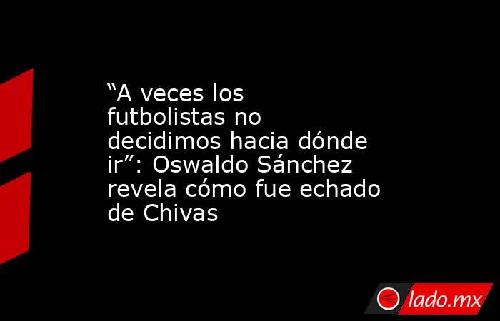 “A veces los futbolistas no decidimos hacia dónde ir”: Oswaldo Sánchez revela cómo fue echado de Chivas. Noticias en tiempo real