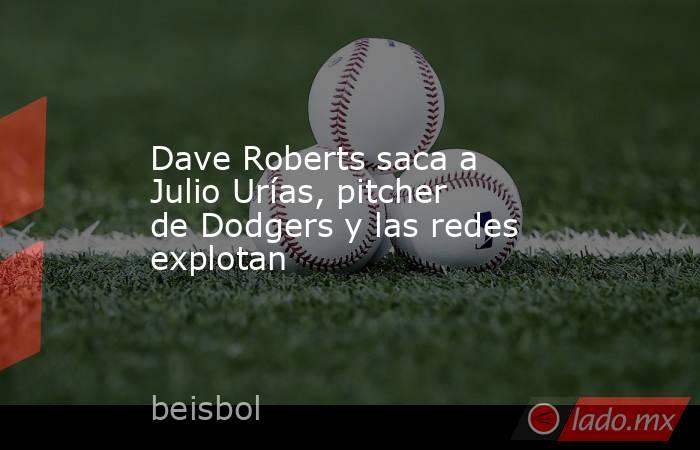Dave Roberts saca a Julio Urías, pitcher de Dodgers y las redes explotan. Noticias en tiempo real