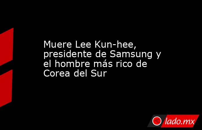 Muere Lee Kun-hee, presidente de Samsung y el hombre más rico de Corea del Sur. Noticias en tiempo real