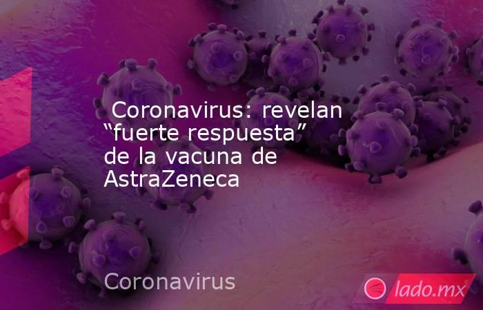  Coronavirus: revelan “fuerte respuesta” de la vacuna de AstraZeneca. Noticias en tiempo real