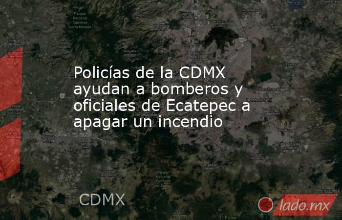 Policías de la CDMX ayudan a bomberos y oficiales de Ecatepec a apagar un incendio 
. Noticias en tiempo real