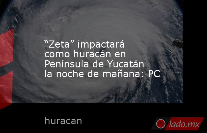 “Zeta” impactará como huracán en Península de Yucatán la noche de mañana: PC. Noticias en tiempo real