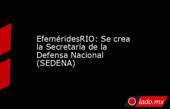 EfeméridesRIO: Se crea la Secretaría de la Defensa Nacional (SEDENA). Noticias en tiempo real