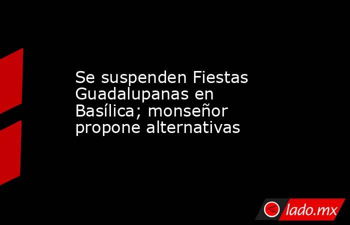 Se suspenden Fiestas Guadalupanas en Basílica; monseñor propone alternativas. Noticias en tiempo real