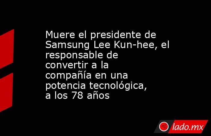 Muere el presidente de Samsung Lee Kun-hee, el responsable de convertir a la compañía en una potencia tecnológica, a los 78 años. Noticias en tiempo real