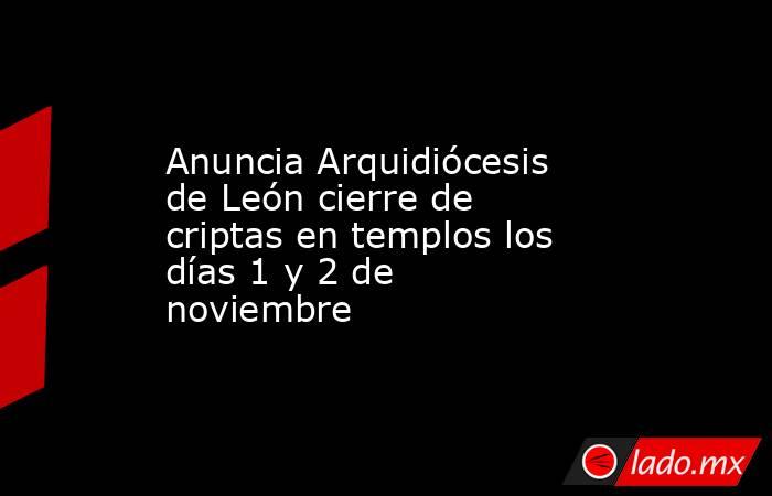 Anuncia Arquidiócesis de León cierre de criptas en templos los días 1 y 2 de noviembre. Noticias en tiempo real