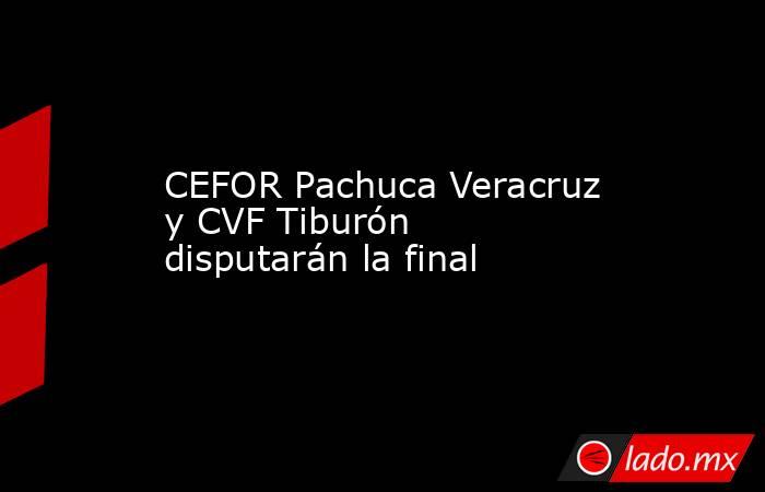 CEFOR Pachuca Veracruz y CVF Tiburón disputarán la final. Noticias en tiempo real