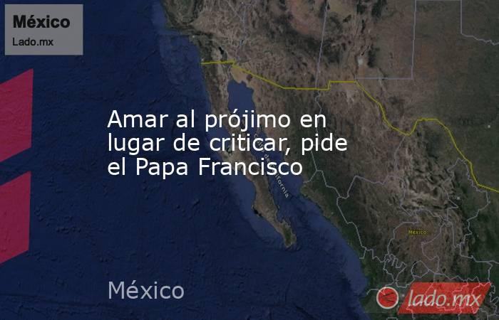 Amar al prójimo en lugar de criticar, pide el Papa Francisco. Noticias en tiempo real