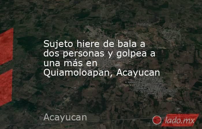 Sujeto hiere de bala a dos personas y golpea a una más en Quiamoloapan, Acayucan. Noticias en tiempo real