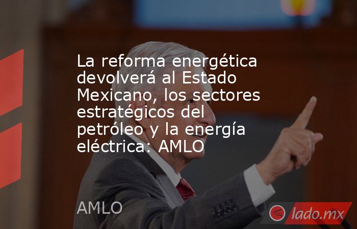 La reforma energética devolverá al Estado Mexicano, los sectores estratégicos del petróleo y la energía eléctrica: AMLO. Noticias en tiempo real