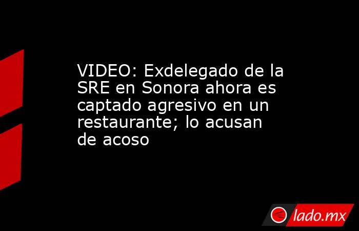 VIDEO: Exdelegado de la SRE en Sonora ahora es captado agresivo en un restaurante; lo acusan de acoso. Noticias en tiempo real