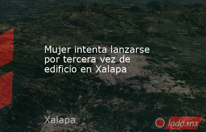 Mujer intenta lanzarse por tercera vez de edificio en Xalapa. Noticias en tiempo real